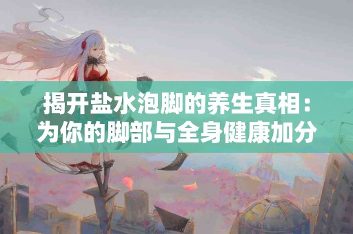 揭开盐水泡脚的养生真相：为你的脚部与全身健康加分