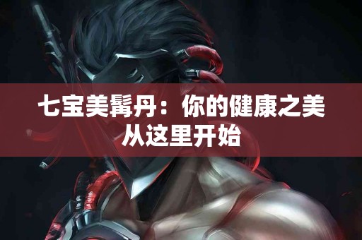 七宝美髯丹：你的健康之美从这里开始