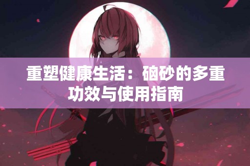 重塑健康生活：硇砂的多重功效与使用指南