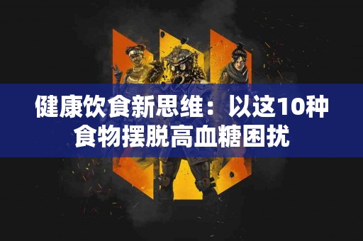 健康饮食新思维：以这10种食物摆脱高血糖困扰
