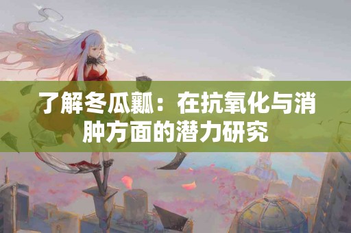 了解冬瓜瓤：在抗氧化与消肿方面的潜力研究