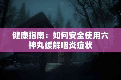 健康指南：如何安全使用六神丸缓解咽炎症状