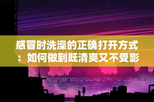 感冒时洗澡的正确打开方式：如何做到既清爽又不受影响