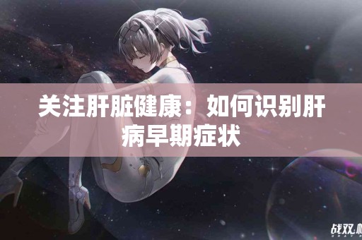 关注肝脏健康：如何识别肝病早期症状