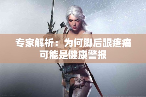 专家解析：为何脚后跟疼痛可能是健康警报