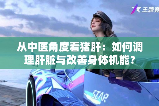 从中医角度看猪肝：如何调理肝脏与改善身体机能？