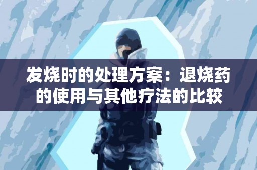 发烧时的处理方案：退烧药的使用与其他疗法的比较