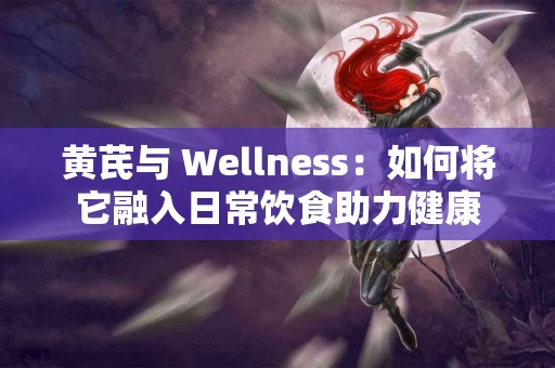 黄芪与 Wellness：如何将它融入日常饮食助力健康