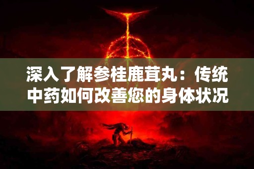 深入了解参桂鹿茸丸：传统中药如何改善您的身体状况