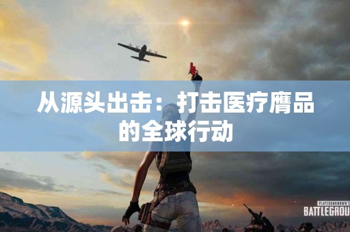 从源头出击：打击医疗膺品的全球行动