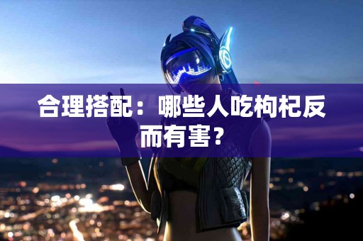 合理搭配：哪些人吃枸杞反而有害？