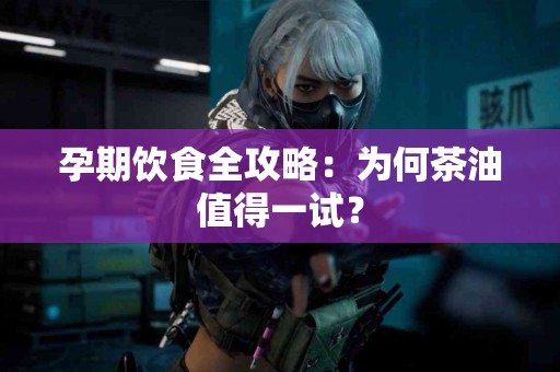 孕期饮食全攻略：为何茶油值得一试？