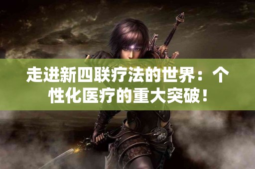 走进新四联疗法的世界：个性化医疗的重大突破！