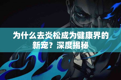 为什么去炎松成为健康界的新宠？深度揭秘