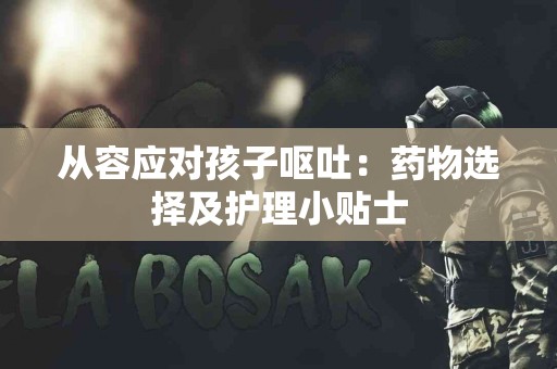 从容应对孩子呕吐：药物选择及护理小贴士