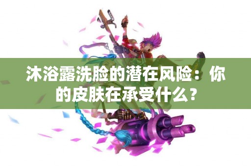 沐浴露洗脸的潜在风险：你的皮肤在承受什么？