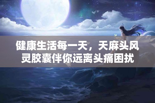 健康生活每一天，天麻头风灵胶囊伴你远离头痛困扰