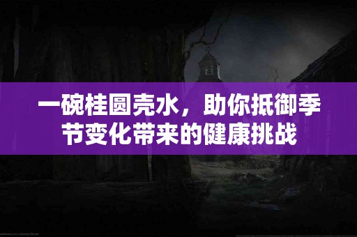 一碗桂圆壳水，助你抵御季节变化带来的健康挑战