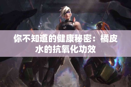 你不知道的健康秘密：橘皮水的抗氧化功效