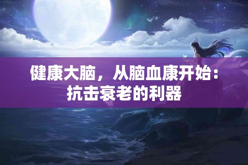 健康大脑，从脑血康开始：抗击衰老的利器