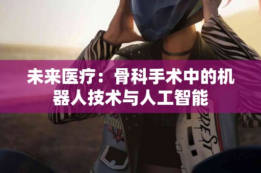 未来医疗：骨科手术中的机器人技术与人工智能