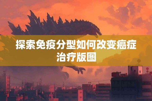 探索免疫分型如何改变癌症治疗版图